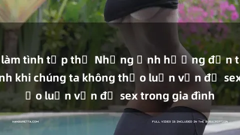 làm tình tập thể Những ảnh hưởng đến tình cảm gia đình khi chúng ta không thảo luận vấn đề sex trong gia đình