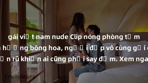 gái việt nam nude Clip nóng phòng tắm: Hít thở nồng nàn hương bông hoa, người đẹp vô cùng gợi cảm và quyến rũ khiến ai cũng phải say đắm. Xem ngay để trải nghiệm điều đặc biệt!