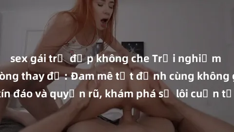 sex gái trẻ đẹp không che Trải nghiệm mới lạ với sex phòng thay đồ: Đam mê tột đỉnh cùng không gian kín đáo và quyến rũ, khám phá sự lôi cuốn từ sự hấp dẫn của nơi này.