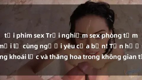 tải phim sex Trải nghiệm sex phòng tắm đầy kích thích và mới lạ cùng người yêu của bạn! Tận hưởng khoái lạc và thăng hoa trong không gian tắm ấm áp và gợi cảm.