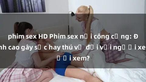phim sex HD Phim sex nơi công cộng: Đỉnh cao gây sốc hay thú vị đối với người xem?