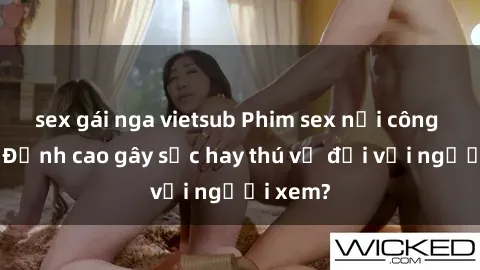 sex gái nga vietsub Phim sex nơi công cộng: Đỉnh cao gây sốc hay thú vị đối với người xem?