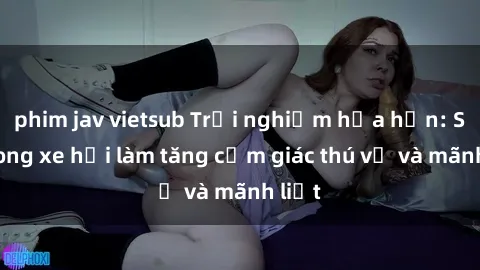phim jav vietsub Trải nghiệm hứa hẹn: Sex trong xe hơi làm tăng cảm giác thú vị và mãnh liệt