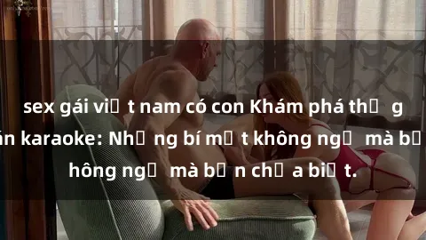 sex gái việt nam có con Khám phá thế giới sex ở quán karaoke: Những bí mật không ngờ mà bạn chưa biết.