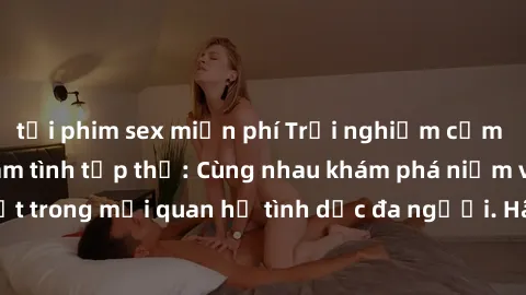 tải phim sex miễn phí Trải nghiệm cảm xúc mới mẻ với làm tình tập thể: Cùng nhau khám phá niềm vui và sự mãnh liệt trong mối quan hệ tình dục đa người. Hãy thử ngay để biết cảm giác thú vị này!