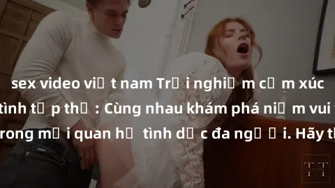 sex video việt nam Trải nghiệm cảm xúc mới mẻ với làm tình tập thể: Cùng nhau khám phá niềm vui và sự mãnh liệt trong mối quan hệ tình dục đa người. Hãy thử ngay để biết cảm giác thú vị này!