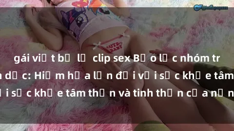 gái việt bị lộ clip sex Bạo lực nhóm trong các hành vi tình dục: Hiểm họa lớn đối với sức khỏe tâm thần và tinh thần của nạn nhân.