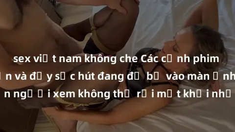 sex việt nam không che Các cảnh phim sex bukkake hấp dẫn và đầy sức hút đang đổ bộ vào màn ảnh, khiến người xem không thể rời mắt khỏi những cảnh quay đầy kích thích.