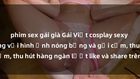 phim sex gái già Gái Việt cosplay sexy khiến fan phát cuồng với hình ảnh nóng bỏng và gợi cảm, thu hút hàng ngàn lượt like và share trên mạng xã hội.