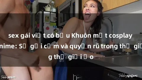 sex gái việt có bầu Khuôn mặt cosplay sex anime: Sự gợi cảm và quyến rũ trong thế giới ảo