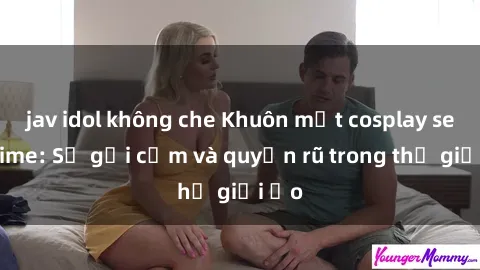 jav idol không che Khuôn mặt cosplay sex anime: Sự gợi cảm và quyến rũ trong thế giới ảo