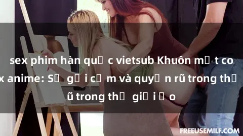 sex phim hàn quốc vietsub Khuôn mặt cosplay sex anime: Sự gợi cảm và quyến rũ trong thế giới ảo