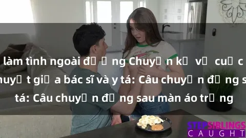 làm tình ngoài đường Chuyện kể về cuộc tình đầy nhiệt huyết giữa bác sĩ và y tá: Câu chuyện đằng sau màn áo trắng