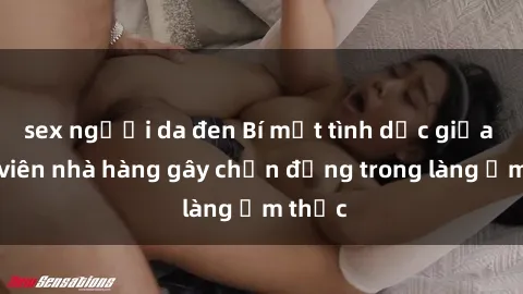 sex người da đen Bí mật tình dục giữa nhân viên nhà hàng gây chấn động trong làng ẩm thực
