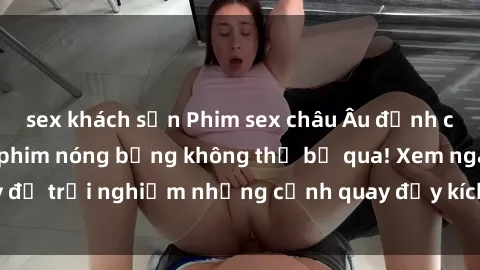 sex khách sạn Phim sex châu Âu đỉnh cao: Top những bộ phim nóng bỏng không thể bỏ qua! Xem ngay để trải nghiệm những cảnh quay đầy kích thích và cuồng nhiệt.