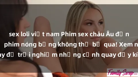sex loli việt nam Phim sex châu Âu đỉnh cao: Top những bộ phim nóng bỏng không thể bỏ qua! Xem ngay để trải nghiệm những cảnh quay đầy kích thích và cuồng nhiệt.