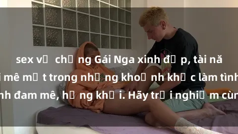sex vợ chồng Gái Nga xinh đẹp, tài năng khiến bạn phải mê mệt trong những khoảnh khắc làm tình đam mê, hứng khởi. Hãy trải nghiệm cùng họ ngay hôm nay!
