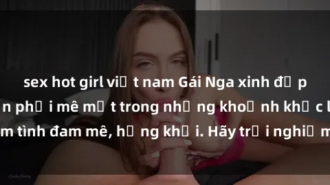 sex hot girl việt nam Gái Nga xinh đẹp, tài năng khiến bạn phải mê mệt trong những khoảnh khắc làm tình đam mê, hứng khởi. Hãy trải nghiệm cùng họ ngay hôm nay!