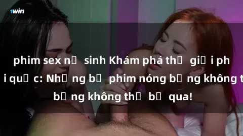 phim sex nữ sinh Khám phá thế giới phim sex ngoại quốc: Những bộ phim nóng bỏng không thể bỏ qua!