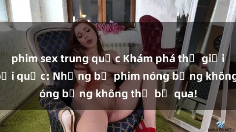 phim sex trung quốc Khám phá thế giới phim sex ngoại quốc: Những bộ phim nóng bỏng không thể bỏ qua!