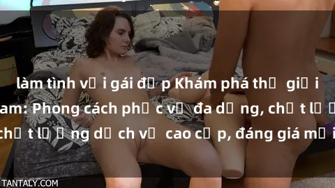 làm tình với gái đẹp Khám phá thế giới của gái gọi Việt Nam: Phong cách phục vụ đa dạng, chất lượng dịch vụ cao cấp, đáng giá mọi khoản chi phí