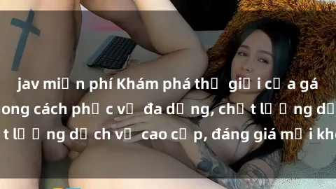 jav miễn phí Khám phá thế giới của gái gọi Việt Nam: Phong cách phục vụ đa dạng, chất lượng dịch vụ cao cấp, đáng giá mọi khoản chi phí