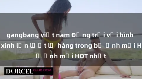 gangbang việt nam Động trời với hình ảnh gái xinh lần lượt lộ hàng trong bộ ảnh mới HOT nhất