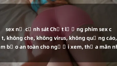 sex nữ cảnh sát Chất lượng phim sex cập nhật mới nhất, không che, không virus, không quảng cáo, đảm bảo an toàn cho người xem, thỏa mãn nhu cầu tình dục của bạn.