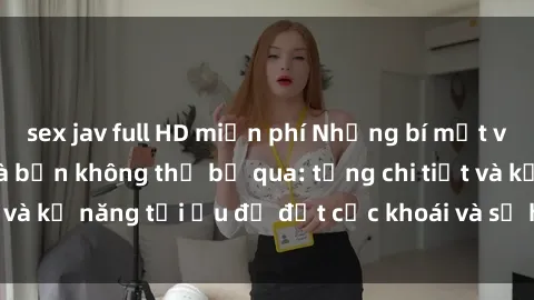 sex jav full HD miễn phí Những bí mật về sex người lớn mà bạn không thể bỏ qua: từng chi tiết và kỹ năng tối ưu để đạt cực khoái và sự hài lòng tối đa.