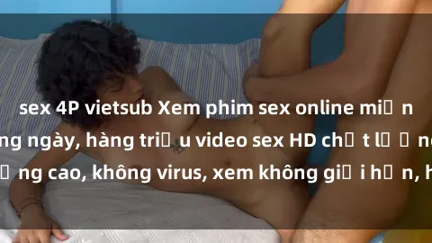 sex 4P vietsub Xem phim sex online miễn phí, cập nhật hàng ngày, hàng triệu video sex HD chất lượng cao, không virus, xem không giới hạn, hoàn toàn miễn phí.