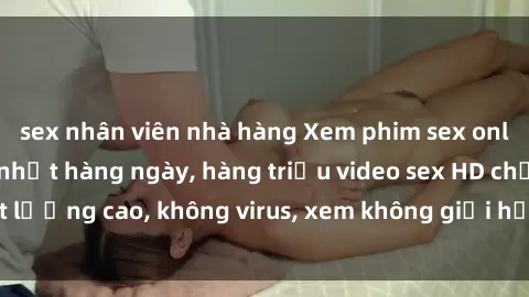 sex nhân viên nhà hàng Xem phim sex online miễn phí, cập nhật hàng ngày, hàng triệu video sex HD chất lượng cao, không virus, xem không giới hạn, hoàn toàn miễn phí.