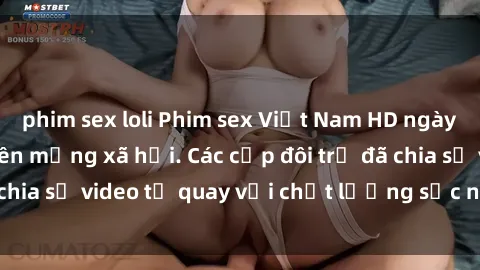 phim sex loli Phim sex Việt Nam HD ngày càng phổ biến trên mạng xã hội. Các cặp đôi trẻ đã chia sẻ video tự quay với chất lượng sắc nét, gợi cảm.