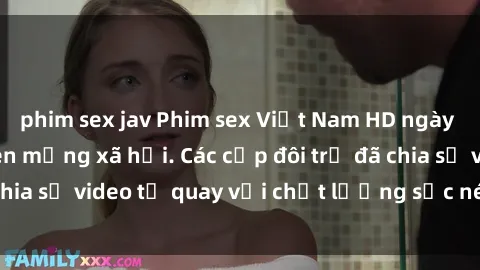 phim sex jav Phim sex Việt Nam HD ngày càng phổ biến trên mạng xã hội. Các cặp đôi trẻ đã chia sẻ video tự quay với chất lượng sắc nét, gợi cảm.