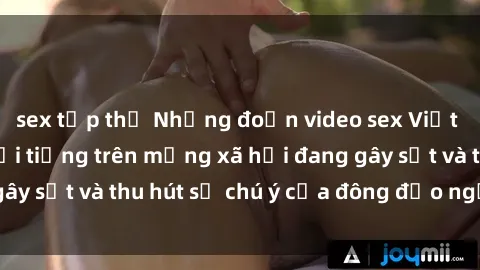 sex tập thể Những đoạn video sex Việt Nam không che nổi tiếng trên mạng xã hội đang gây sốt và thu hút sự chú ý của đông đảo người xem.