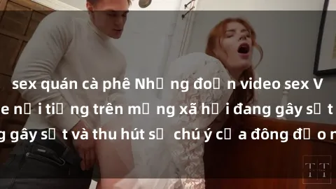 sex quán cà phê Những đoạn video sex Việt Nam không che nổi tiếng trên mạng xã hội đang gây sốt và thu hút sự chú ý của đông đảo người xem.