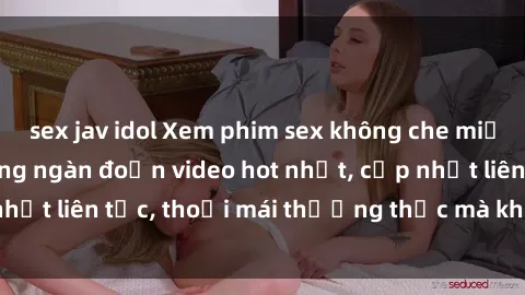 sex jav idol Xem phim sex không che miễn phí tại đây – Hàng ngàn đoạn video hot nhất, cập nhật liên tục, thoải mái thưởng thức mà không tốn kém.