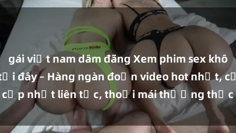 gái việt nam dâm đãng Xem phim sex không che miễn phí tại đây – Hàng ngàn đoạn video hot nhất, cập nhật liên tục, thoải mái thưởng thức mà không tốn kém.