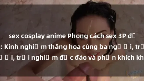 sex cosplay anime Phong cách sex 3P độc đáo tại Việt Nam: Kinh nghiệm thăng hoa cùng ba người, trải nghiệm độc đáo và phấn khích không thể bỏ lỡ!