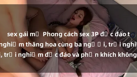 sex gái mỹ Phong cách sex 3P độc đáo tại Việt Nam: Kinh nghiệm thăng hoa cùng ba người, trải nghiệm độc đáo và phấn khích không thể bỏ lỡ!