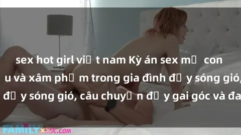 sex hot girl việt nam Kỳ án sex mẹ con Việt Nam: Sự sở hữu và xâm phạm trong gia đình đầy sóng gió, câu chuyện đầy gai góc và đau lòng.
