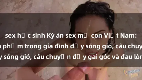 sex học sinh Kỳ án sex mẹ con Việt Nam: Sự sở hữu và xâm phạm trong gia đình đầy sóng gió, câu chuyện đầy gai góc và đau lòng.