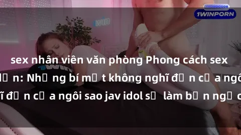 sex nhân viên văn phòng Phong cách sex jav idol siêu hấp dẫn: Những bí mật không nghĩ đến của ngôi sao jav idol sẽ làm bạn ngạc nhiên!