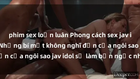 phim sex loạn luân Phong cách sex jav idol siêu hấp dẫn: Những bí mật không nghĩ đến của ngôi sao jav idol sẽ làm bạn ngạc nhiên!