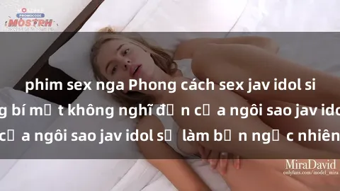 phim sex nga Phong cách sex jav idol siêu hấp dẫn: Những bí mật không nghĩ đến của ngôi sao jav idol sẽ làm bạn ngạc nhiên!
