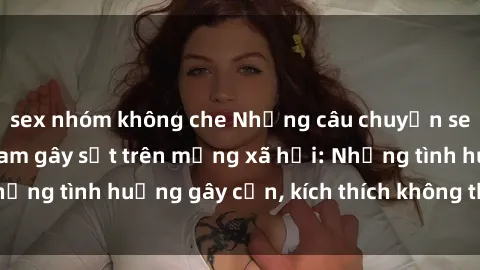 sex nhóm không che Những câu chuyện sex sinh viên Việt Nam gây sốt trên mạng xã hội: Những tình huống gây cấn, kích thích không thể bỏ qua