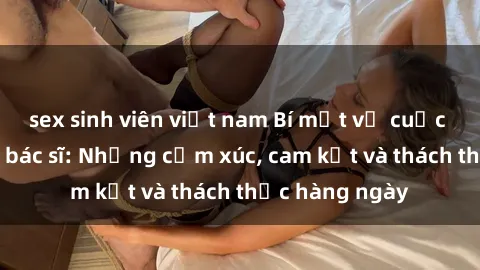 sex sinh viên việt nam Bí mật về cuộc sống sex của bác sĩ: Những cảm xúc, cam kết và thách thức hàng ngày