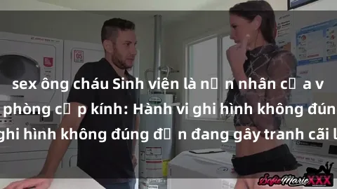 sex ông cháu Sinh viên là nạn nhân của video quay lén trong phòng cấp kính: Hành vi ghi hình không đúng đắn đang gây tranh cãi lớn