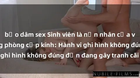 bạo dâm sex Sinh viên là nạn nhân của video quay lén trong phòng cấp kính: Hành vi ghi hình không đúng đắn đang gây tranh cãi lớn