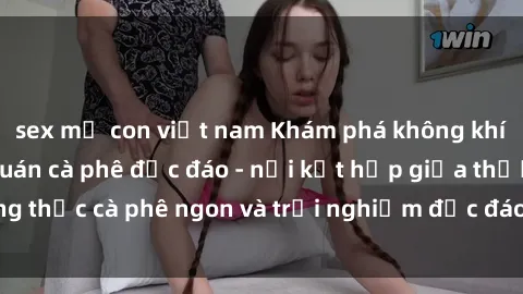 sex mẹ con việt nam Khám phá không khí độc đáo tại sex quán cà phê độc đáo - nơi kết hợp giữa thưởng thức cà phê ngon và trải nghiệm độc đáo của không gian sex shop.