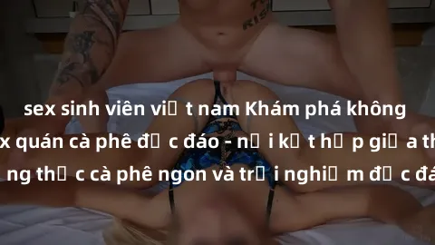 sex sinh viên việt nam Khám phá không khí độc đáo tại sex quán cà phê độc đáo - nơi kết hợp giữa thưởng thức cà phê ngon và trải nghiệm độc đáo của không gian sex shop.